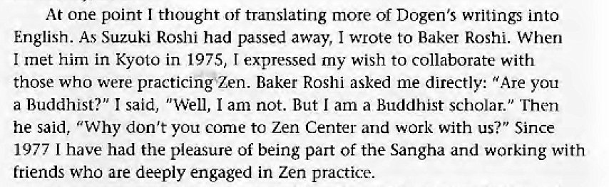 Machine generated alternative text:
At one point I thought of translating more of Dogen's writings into 
English. As Suzuki Roshi had passed away, I wrote to Baker Roshi. When 
I met him in Kyoto in 1975, I expressed my wish to collaborate with 
those who were practicingZen. Baker Roshi asked me directly: "Are you 
a Buddhist?" I said, "Well, I am not. But I am a Buddhist scholar." Then 
he said, "Why don't you come to Zen Center and work with us?" Since 
1977 1 have had the pleasure Of being part Of the Sangha and working with 
friends who are deeply engaged in Zen practice. 