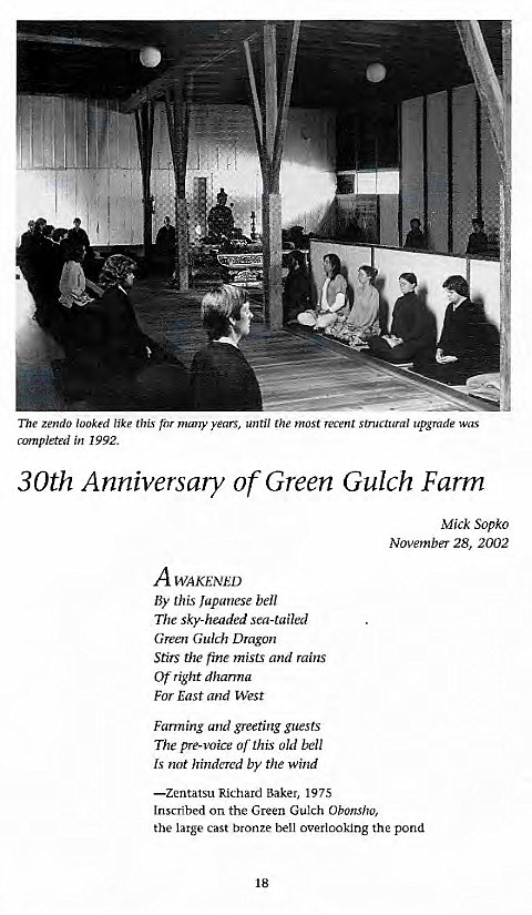 Machine generated alternative text:
The Zendo looked like this for many years, until the most recvnt structural upgrade was 
completed in 1992. 
30th Anniversary of Green Gulch Farm 
Mick Sopko 
November 28, 2002 
A WAKENED 
By this Japanese bell 
The sky-headed sea-tailed 
Green Gulch Dragon 
Stirs the fine mists and rains 
Ot- right dharma 
For East and West 
Farming and greeting guests 
The pre-voice this Old bell 
Is not hindered by the wind 
—zentatsu Richard Baker, 1975 
Inscribed on the Green Gulch Obonsho, 
the large cast bronze bell overlooking the pond 
18 