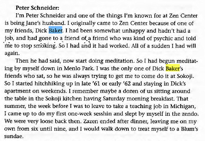 Machine generated alternative text:
Peter Schneider: 
I'm Peter Schneider and one of the things I'm known for at Zen Center 
is being Jane's husband. I originally came to Zen Center because of one of 
my friends, Dick I had been somewhat unhappy and hadn't had a 
job, and had gone to a friend of. a friend who was kind of psychic and told 
hie to stop smökiné. So I had and it had worked. All of a sudden I had will 
again. 
Then he had said, now start doing meditation. So I had begun meditat- 
ing by myself down in Menlo Park. I was the only one of Dick Baker's 
friends who sat, so he was always trying to get me to come do it at Sokoji. 
So I started hitchhiking up in late '61 or early '62 and staying in Dick's 
apartment on weekends. I remember maybe a dozen of us sitting around 
the table in the Sokoii kitchen having Saturday morning breakfast. That 
summer, the week before I was to leave to take a teaching job in Michigan, 
I came up to do my first one-week sesshin and slept by myself in the zendo. 
We were very loose back then. Zazen ended after dinner, leaving me on my 
own from six until nine, and I would walk down to treat myself to a Blum's 
sundae. 
