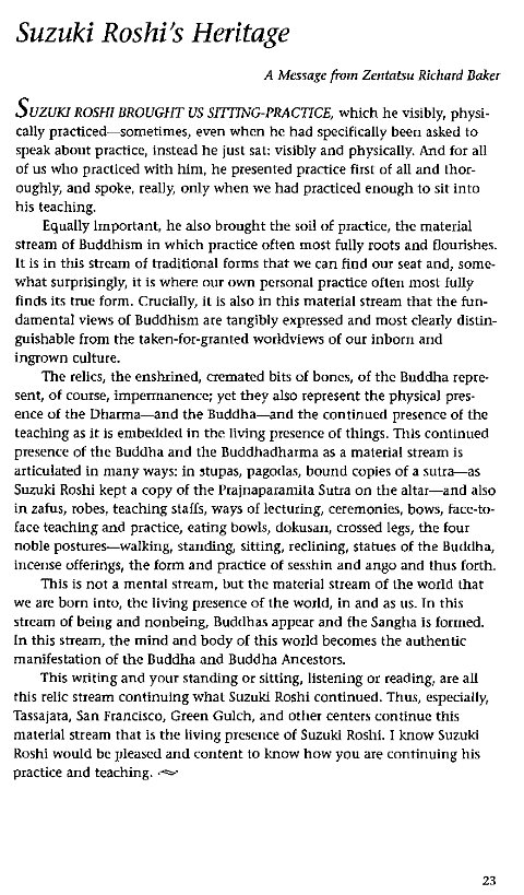 Machine generated alternative text:
Suzuki Roshi's Heritage 
A Message from Zentatsu Richard Baker 
s 
UZUKI ROSHI BROUGHT US SITTING-PRACTICE, which he visibly, physi- 
cally practiced—sometimes, even when he had specifically been asked to 
speak about practice, Instead he just sat: visibly and physically. And for all 
of us who practiced with him, he presented practice first of all and thor- 
oughly, and spoke, really, only when we had practiced enough to sit into 
his teaching. 
Equally Important, he also brought the soil of practice, the material 
stream of Buddhism in which practice often most fully roots and flourishes. 
It is in this stream of traditional forms that we can find our seat and, some- 
what surprisingly, it is where our own personal practice often most fully 
finds its true form. Crucially, it is also in this material stream that the fun- 
damental views of Buddhism are tangibly expressed and most clearly distin- 
guishable from the taken-for-granted worldviews of our inborn and 
ingrown culture. 
The relics, the enshrined, cremated bits of bones, of the Buddha repre- 
sent, of course, imperrnanence; yet they also represent the physical pres- 
ence of the Dharma—and the Buddha—and the continued presence of the 
teaching as it is embedded in the living presence of things. This continued 
presence of the Buddha and the Buddhadharma as a material stream is 
articulated in many ways: in stupas, pagodas, bound copies of a sutra—as 
Suzuki Roshi kept a copy of the Prajnaparanüta Sutra on the altar—and also 
in zafus, robes, teaching staffs, ways of lecturing, ceremonies, bows, face-to- 
face teaching and practice, eating bowls, dokusan, crossed legs, the four 
noble postures—walking, standing, sitting, reclining, Statues Of the Buddha, 
incense offerings, the form and practice of sesshin and ango and thus forth. 
This is not a mental stream, but the material Stream Of the world that 
we are born into, the living presence of the world, in and as us. In this 
stream of being and nonbeing, Buddha' appear and the Sangha is formed. 
In this stream, the mind and body of this world becomes the authentic 
manifestation of the Buddha and Buddha Ancestors. 
This writing and your standing or sitting, listening or reading, are all 
this relic stream continuing whal Suzuki Roshi continued. Thus, especially, 
Tassaiara, San Francisco, Green Gulch, and other centers continue this 
material stream that is the living presence Of Suzuki ROShi. I know Suzuki 
Roshi would be pleased and content to know how you are continuing his 
practice and teaching. 
23 
