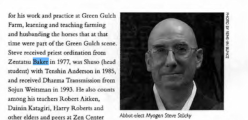 Machine generated alternative text:
for his work and practice at Green Gulch 
Farm, learning and teaching farming 
and husbanding the horses that at that 
time were part of the Green Gulch scene. 
Steve received priest ordination from 
Zentatsu in 1977, was Shuso (head 
student) with Tenshin Anderson in 1985, 
and received Dharma Transmission from 
Sojun Weitsman in 1993. He also counts 
among his teachers Robert Aitken, 
Dainin Katagiri, Harry Roberts and 
other elders and peers at Zen Center 
Abbot-elect Myogen Steve Stücky 