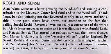 Machine generated alternative text:
ROSHI AND SENSEI 
Watts Wrote a letter Ben and a 
tribution to the Center land fund and to the Wind Bell (Thani 
You), but Out that is only 
an adjective and a 
ride. the past, others drawn our attention to the fact that 
calling Roshi "Reverend" was 
t a of word; 
but Alan's letter moved us to action and it was discussed with Suzuki Roshi 
and Katagiri Sense.. The,' agreed that perhaps now was the time change. 
Zen Master is clumsy is '"he Venerable Mister" used in England. So 
Suzuki Ro;hi ard Katasivi S.nsei decided on Roshi (meaning ole teacher 
and Zen M»tm for and 
teacher) for Katasiri. In l.pan rides arc placed after man's name. 