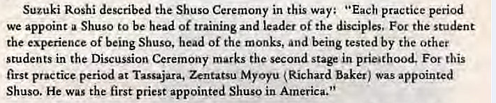 Machine generated alternative text:
Suzuki Roshi described the Shuso Ceremony in this way: "Each practice period 
we appoint a Shuso to be head of training and leader of the disciples. For the student 
the experience of being Shuso, head of the monks, and being tested by the other 
students in the Discussion Ceremony marks the second stage in prieathood. Fot this 
first practice period at Tassajara. Zentatsu MyOyu Richard baker) was appointed 
Shuso. He was the first priest appointed Shuso in America." 