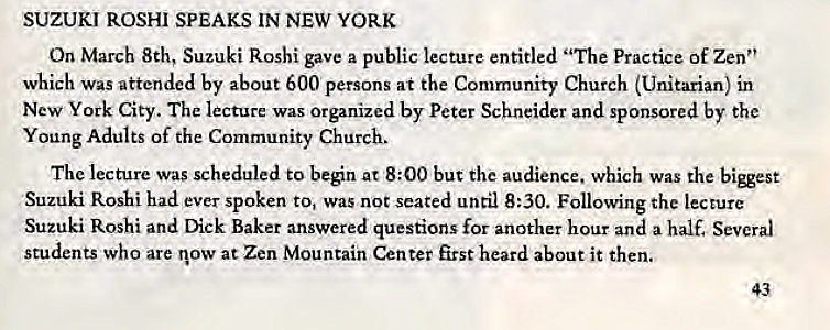 Machine generated alternative text:
SUZUKI ROSHI SPEAKS IN NEW YORK 
On March 8th, Suzuki Roshi gave a public lecture entitled "The Practice of Zen" 
which was attended by about 600 persons at the Community Church (Unitarian) in 
New York City. The lecture was Organized by Peter Schneider and sponsored by the 
Young Adults of the Community Church. 
The lecture was scheduled to beén at 8:00 but the audience. which was the 
Suzuki Roshi had ever spoken to, Was not seated until 8:30. Following the lecture 
Suzuki Roshi and Dick Baker answered questions for another hour and a half. Several 
students who are now at Zen Mountain Center first heard about it then. 
43 