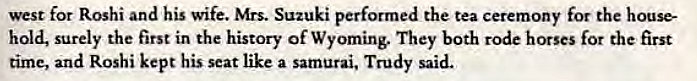 Machine generated alternative text:
west for Roshi and his wife. Mrs. Suzuki performed the tea ceremony for the house- 
hold, surely the first in the history of Wyoming. They both rode horses for the first 
time, and Roshi kept his seat like a samurai, Trudy said. 