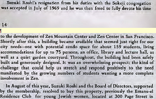 Machine generated alternative text:
Suzuki Roshi's resignation his duties With the congregation 
Wag accepted in July of 1969 and he was then freed to fully devote his time 
to the development Of Zen Mountain Center and Zen Center in San Francizo. 
Shortly after this, a building became available that seemed just right for our 
city needs—one with potential zcndo space for about 159 students, living 
accommodations for up to 75 persons. an office, library and lecture hall. as 
well as a quiet garden cour ard. Throughout, the building had been safely 
built and generously design It was an overwhelming prospect; the kind of 
challenge that could help us stretch and respond positively to the need 
manifested by the growing numbers of students wanting a more complete 
involvement in Zen. 
In August of this year. Suzuki koshi and the Board of Directors, supported 
by the membership, resolved to buy this property, previously the Emanu-el 
Residence Club for young Jewish women, located at 300 P 
Street in 