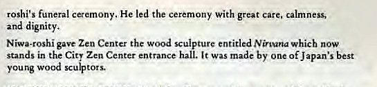 Machine generated alternative text:
roshi's funeral ceremony. He led the ceremony with great care, calmness, 
and dignity, 
Niwa.roshi gave Zen Center the wood sculpture entitled Nirvana which now 
stands in the Cit' Zen Center entrance hall. was made by one of Japan's best 
young wood sculptors. 
