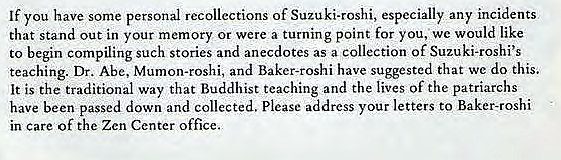 Machine generated alternative text:
If you have some personal recollections of Suzuki-roshi, especially any incidents 
that stand out in your memory or were a turning point for you, we would like 
to begin compiling such stories and anecdotes as a collection of Suzuki-roshi's 
teaching. Dr. Abe, Mumon-rOshi, and Baker-roshi have suggested that we do this. 
It is the traditional way that Buddhist teaching and the lives of the patriarchs 
have been passed down and collected. Please address your letters to Baker-roshi 
in care of the Zen Center office. 