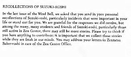 Machine generated alternative text:
RECOLLECTIONS OF SUZUKI-ROSH' 
In the last issue of the Wind We that you scnd in y Our personal 
recollections of Suzuki-roshi, particularly incidents that werc important in your 
tile or stand out for you. We ax grateful for the respon 
e did tcr.eive, but 
among the many, many students and friends of Suzuki-roshi. particularly those 
still active in Zen Center, 
there Still be marc stones, please try to if 
you have anything to 
ntributc; it IS important that wc collect these stories 
While they arc in our You address your letters to 
Baker.roghi in care of the Zen Cenier OfGcc 