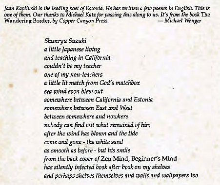 Machine generated alternative text:
Jaan Kaplinski is the leading Estonia. He has written few in English. This is 
one of 'Em. Our to Mickæl K"'z for passing this glong to us. It's front the The 
Wandering Border, by Canyon 
Shunryu Suzuki 
a lütle Japanse living 
and teaching in California 
couldn 't be my teaåer 
one of my non-teachers 
a little lit match from God's matchbox 
Vind soon out 
someu,'here between California ad Estonü 
somewhere between East and West 
between somewhere and nowhere 
nobody can find out What remained of him 
after the Wind has blown and the tide 
come and gone - the white sand 
as srrtcn7th as before - buf his smile 
from the back Of Zen N'find, Beginner's Mind 
has silently infected book aft" book on my shdtE 
and perhaps shelves themselves Qrtd walls and wallpapers too 