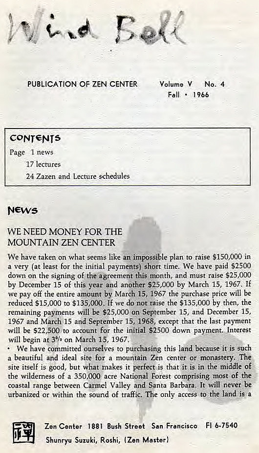 Machine generated alternative text:
PUBLICATION OF ZEN CENTER 
CONT€NTS 
Page I news 
17 lectures 
24 Zazen and Lecture schedules 
WE NEED MONEY FOR THE 
MOUNTAIN ZEN CENTER 
Volume V NO. 4 
Fall • 
1966 
We have taken on what seems like an impossible plan to raise $150,000 in 
a very (at least for the initial payments) short time. We have paid S2500 
down on the signing Of the agreement this month, and must raise $25,000 
by December 15 of this year and another $25,000 by March 15, 1967. If 
We pay off the entire amount by March 15, 1967 the purchase price will be 
reduced $15,000 to $135,000. If we do not raise the $135,000 by then, the 
remaining payments will be $25,000 on September 15, and December 15, 
1967 and March 15 and September 15, 1968, except that the last payment 
will be $22,500 to account for the initial $2500 down payment. Jnterest 
will begin at 30./• on March 15, 1967. 
We have committed ourselves to purchasing this land because it' is such 
a beautiful and ideal site for a mountain Zen center or monastery. The 
site itself is good, but what makes it perfect is that it is in the middle of 
the wilderness Of a 350.000 acre National Forest comprising most of the 
coastal range between Carmel Valley and Santa Barbara. It will never be 
urbanized or within the sound of traffic. The only access to •the land is a 
Zen Center 1881 Bush Street San Francisco Fl 6-7540 
Shunryu Suzuki, Roshi, (Zen Master) 