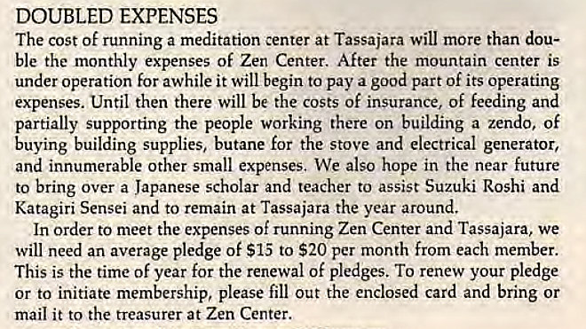Machine generated alternative text:
DOUBLED EXPENSES 
The cost of running a meditation center at Tassajara Will more than dou- 
ble the monthly expenses of Zen Center. After the mountain center is 
under operation for awhile it will begin to pay a good part of its operating 
expenses. Until then there will be the costs of insurance, of feeding and 
partially supporting the people working there on building a zendo, of 
buying building supplies, butane for the stove and electrical generator, 
and innumerable other small expenses, We also hope in the near future 
to bring over a Japanese scholar and teacher to assist Suzuki Roshi and 
Katagiri Sensei and to remain at Tassajara the year around. 
In order to meet the expenses of running Zen Center and Tassajara, we 
will need an average pledge of $15 to $20 per month from each member. 
This is the time of year for the renewal of pledges. To renew your pledge 
or to initiate membership, please fill out the enclosed card and bring or 
mail it to the treasurer at Zen Center. 