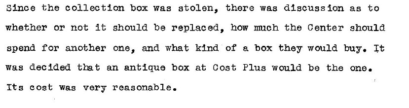 Machine generated alternative text:
Since the collection box wag stolen, 
whether or not it should be replaced, 
there was discussion as to 
how nmch the Center should 
spend for another one, and what kind of a box they would buy. It 
was decided an antique box at Cost Plus would be the one. 
Its cost Wag very reasonable. 