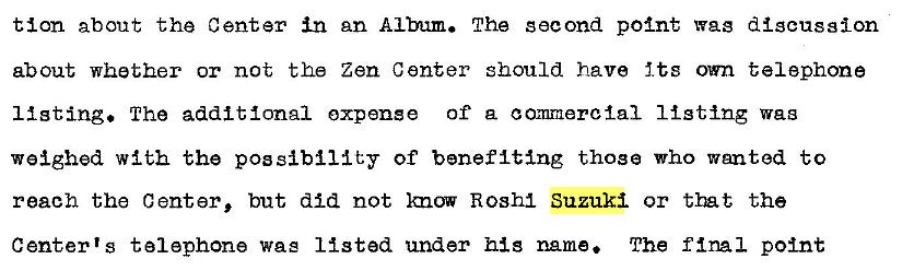 Machine generated alternative text:
tion about the Center in an Album. The second point wag discussion 
about whether or not the Zen Center should have Its own telephone 
11 sting. The additional expense Of a commercial 11 sting 
weighed with the pos Of benefit�ng those who wanted to 
reach the Center, but did not Imow Rosh1 Suzuki or tm t the 
Center's telephone wag listed under his name. The final point 