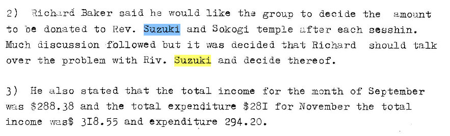 Machine generated alternative text:
Rich-rd Baker said he would like the group to deoide the amount 
to be donated to Rev. u 
and S0kogi temple Lifter each gesshin. 
Much discussion fill owed but it was decided that Richard should talk 
over the problem v,'ith Riv. Suzuki and decide thereof. 
3 ) He also 
$288.38 
income was$ 
stated that the total incorne for the month of September 
and the total expenditure $281 for November the total 
318.55 and expenditure 294. 20. 
