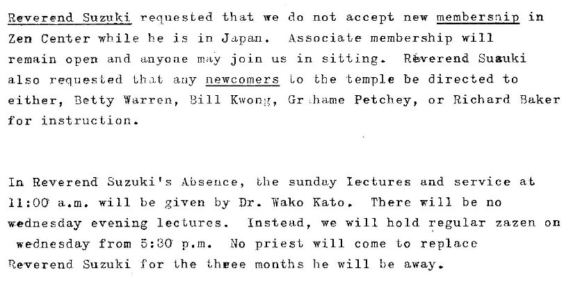 Machine generated alternative text:
Reverend Suzuki. requested that we do not accept new member snip in 
Zen Center while he is in J CLpa.n. Associat,e membership will 
Suauki 
remain open and anyone may join us in sit i, ing- 
also requested Lha,t any newcomers co bbe temple be directed to 
either, Betty Warren, Bill Kwong, Gr Petchey, or Richard Baker 
for instruction. 
In Reverend Suzuki's Absence, 
t,he sundu,y lectures and service at 
a.m. Will be given by Dr. Wako 
wednesday evening lectures. 
wednesday from : CO p. m. No priest, 
Reverend. Suzuki for the t,heee months 
Kato . 
There will be no 
we will hold regular zazen on 
WI 11 come to replace 
he will be away. 