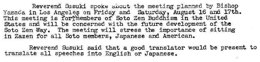 Machine generated alternative text:
Reverend Susuki spoke the meeting planned by Bishop 
Yamada in Los Angel ep on Friday and August 16 17th. 
This meeting is for%hembers of Soto Zen Buddhlsm in the United 
States and will be concerned with the nature development of the 
Soto Zen Way. The meeting will stress importance of Sitting 
in Zazen for all members, Japanese ard American. 
Reverend SAsuki said that a good translator would be present to 
translate all speeches into English or Japanese 
