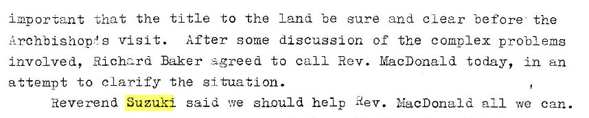 Machine generated alternative text:
important that the title to the land -oe sure and clear before the 
Archbishop," g visit. After some discussion of the complex problems 
involved, Richard Baker agreed to call Rev. MacDonald today, in an 
attempt to clarify the situation. 
Reverend Suzuki said we should help Rev. NacDona1d all we can. 