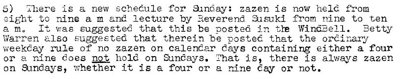 Machine generated alternative text:
5) 'i'here is a new schedule for &lnday: zazen is now held from 
eight to nine a m and lecture by Reverend al suki from nine to ten 
a m. It was suggested that this be posted -tye Wind?ell. 
Betty 
Warren a Iso suggested that therein be posted that the ordinary 
weekday rule of no zazen on calendar days containing either a four 
or a nine does not hold on Sunays. i'hat is, there is always zazen 
on &mdays, whether it is a four or a nine day or not. 