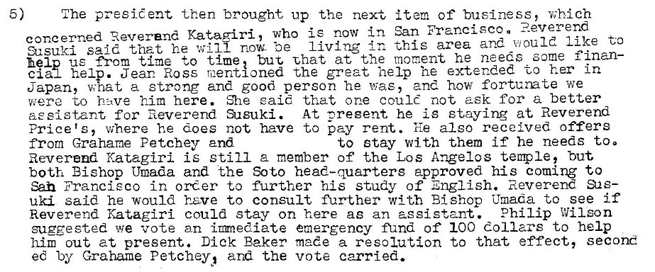 Machine generated alternative text:
5) 
The presid ent then brought up the next item of business, which 
concerned Reverend Katag•iri, who is now in San Francisco a 
Susuki said that he will now- Ze living this area and would like to 
help ue from time to imet but Zhat at the moment he needs some finan- 
clau help. Jean Ross mentioned the great help he extended to her in 
Japan, what a strong and good person he was, and how fortunate we 
were to hi,ve him here. said that one could not ask for a better 
sist,ant for Reverend Susuki. At oregent he is staying at Reverend 
Price's, where he does not have to pay rent. 'fle also received offers 
to stay with them if he needs too 
from Grahame Petchey and 
Reverend Katagiri is still z member of the Los Angelos temple, but 
both Bishop Umada and the Soto head-quarters approved his coming to 
San Francieco in order to further his study of English. Reverend eas- 
uki said he would have to consult further with Bishop mada to see if 
Reverend Katagiri could stay on here as an assistant. Philip Wilson 
suggested we vote an irmediate emergency fund of 100 dollars to help 
him out at present. Dick Baker made a resolution to that effect, second 
ed by Grahame Petchey, and the vote carried. 