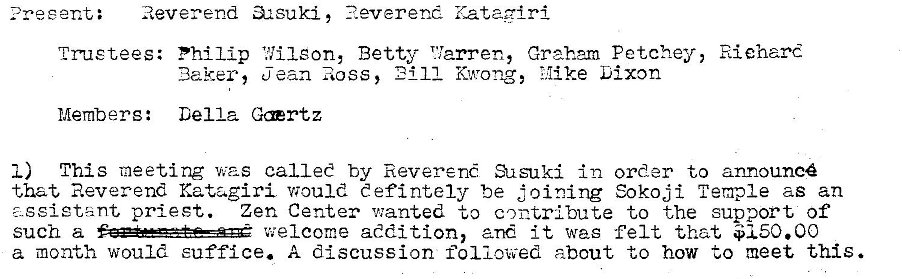 Machine generated alternative text:
: Reverend 32suki, ?.everend Kataairi 
trustees: Philip 1.711 eon, Betty T'larren, Graham Petchey, Riehard 
11 Kwong, Mike Dixon 
Baker, jean Ross, 
Members: Della Gærtz 
I) This meeting was called by Reverené Susuki in order to announcé 
that Reverend Katagiri would eefintely be joining Sokoji Temple as an 
- geietant priest. Zen Center v:anted to contribute to the support of 
such a welcome addition, and it was felt that $150.00 
a month would suffice. A discussion followed about to how to meet this. 