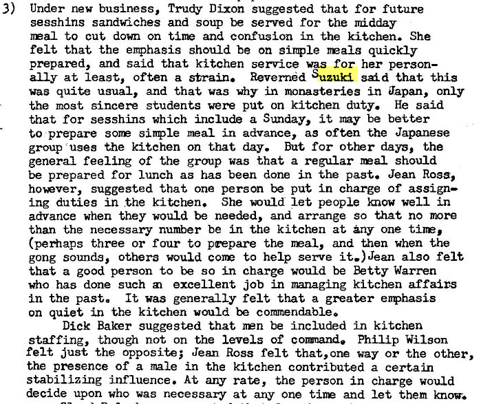 Machine generated alternative text:
3) 
Under new business, Trudy Dixon suggested that for future 
sesshins sandwiches and soup be served for the Iridday 
Gal to cut down on and confusion in the kitchen. She 
felt that the enphasis should be on simple realg quickly 
prepared, and said that kitchen service was for her person— 
ally at least, often a strain. Revernd Suzuki said that this 
was quite usual, and that vas in monasteries in Japan, only 
the most sincere students were put on kitchen duty. He said 
that for sesshins which include a Sunday, it my be better 
to prepare sinple meal in advance, as often the Japanese 
group uses the kitchen on that day. But for other days, the 
general feeling of the group was that a regular should 
be prepared for lunch as has been done in the past. Jean Ross, 
hover, suggested that one person be put in charge of assign— 
ing duties in the kitchen. She let people mow well in 
advance when they would be needed, and arrange so that no more 
than the necessary number be in the kitchen at any one tine, 
(perhaps three or four to prepare the real, and uaen when the 
gong sounds, others would con to help serve it.) Jean also felt 
that a good person to be so in charge would be Betty Warren 
who has done such excellent job in managing kitchen affairs 
in the past. It was generally felt that a greater enphasis 
on quiet in the kitchen would be commendable. 
Dick Baker suggested that npn be included in kitchen 
staffing, though not on the levels of cormnand. Philip Wilson 
felt just the opposite; Jean Ross felt that, one way or the other, 
the presence of a male in the kitchen contributed a certain 
stabilizing influence. At any rate, the person in charge would 
decide upon who was necessary at any one tine and let them 