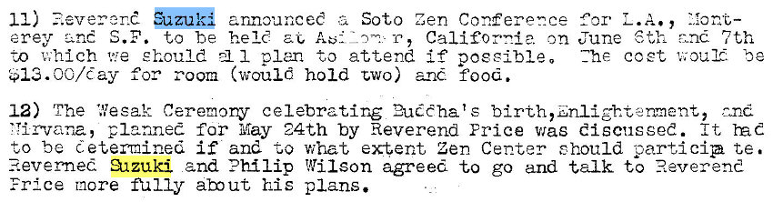 Machine generated alternative text:
11) zuk announceC z 
Soto Zen Conference 
erey S.F. to be held T, California on 
to v;hlch we should 1 plan to attend if poesibleo 
for room (would hold two) and food. 
for L.A 
June 6th 7th 
Zhe coet 'u; our. be 
12) The 'Resak Ceremony celebrating 2uéChats birth,znlighteæent, and 
'Tirvana, planned far May 24th by Reverend Erice was discussed. It 
to be determined if and -to what extent Zen Center should particip te. 
3-tzuki and Philip Wilson agreed to go and talk to Reverend 
Frice more m 1 Iy abut his plans. 