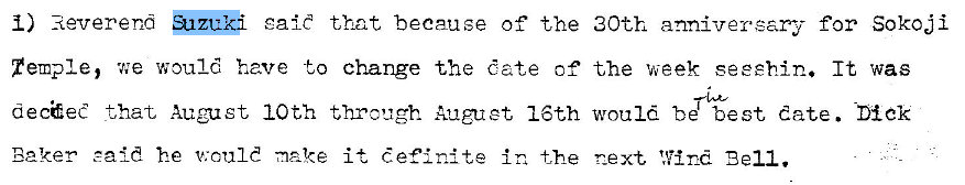 Machine generated alternative text:
gait that because of the 
1) Reverend 
Temple, woul have to change the date of 
decaee that, August 10th through Aaguet 16th 
Baker eald he v:tuld it definite in the 
30th anniversary for Sokoji 
the week seeehin. It was 
would be best date. 
r_ext, Wind Bell. 