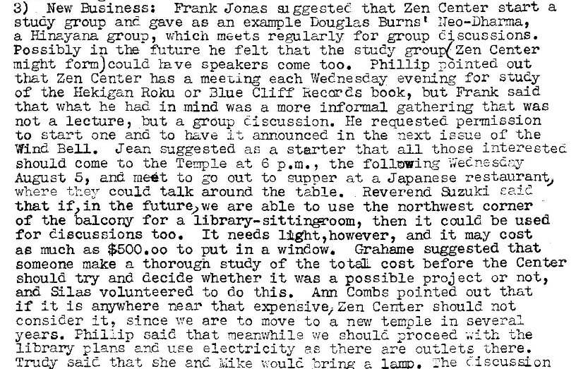 Machine generated alternative text:
3) New Buéiness; Frank Jonas ggesteC that Zen Center start a 
study group and gave as an example Douglas Burns t 
a H.inayana group, which meets regularly for group scussions. 
Possibly in fh„'ture he felt that the study grou zen Center 
might form) could Yave speakers come too. Phillip pointed out 
that Zen Center has a meet-ing each Wednesday evening for study 
of the Hekigan Roku or Blue Cliff keccyds book, but Frank said 
that What he had in mind was a more informal gathering that was 
not a lecture, but a group discussion. He requested permission 
to start one and to have it announced in the next issue of the 
Wind Bell. Jean suggested ae a starter that all t.hoee intereeted 
should come to the Temple at 6 p.m. , the following 
August 5, and meét to go out to cupper at a Japanese restaurant, 
where they could talk around the table. Reverend al zuki E aid 
that if, in the future* we are able to use the northwest corner 
of the balcony for a then it could be used 
for discussions too. It needs light, however, and it may cost 
ae mch as $500.00 to put in a window. Grahame suggested that 
someone make a thorough study of the totÄL cost before the Center 
should try and decide whether it was a possible pro; ect or not, 
and Silas volunteered to do this. Arm Combs pointed out that 
if it is arywhere near that expensive, Zen Center should not 
consider It, since we are to move to a nav temple in several 
years. Phil Lip caid that meanwhile we ehoulé. proceed the 
1 i brary and use electricity ae there are cutlets there. 
. Zhe discussion 
salt that She and Mike would 