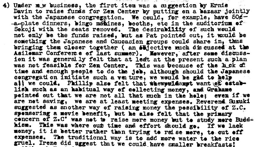 Machine generated alternative text:
4) Under •y hsinees, the firet item wag a Bicestion by Ernie 
Davin to raise for Zen Center by putting on a bazaar jointay 
with the Japanese We could, fer example, have 50<—- 
-a—plate dinners, booths, etc in the auditoriu• •f 
Sokojl with the seats removed. The desirability of such would 
not enl-y be the funds raised, ao Pat pointed out, it be 
sonething the Japanese and Caucasian groups could share in, 
bringing then closer together ( an "J ective mck d cussed at tb 
Aeil•ur Corteree ef last su—er) Ewever,- after sue diggugg— 
ion it wag genera Iy felt tut at lett at the present such a plan 
was not feaeible for Zen Center. was because of the k_k 
tine enough people te do although should the Japanese 
eong•eza on initiate such a ture, we would be te help 
we could. Phillip also felt that want 
such as an habitual way of 001 lecting money, Grahue 
pointed out tkt we are not all that meh in the hole; even if we 
are net saving, we are at least •eeting e.engee. Reverend 
suggested as another way of raising money the pegsiMIity ef Z.C. 
gp•ngerlng a revie benefit, ht. he •180 felt that the prizaw 
c.ncern of Z.c• wae net raise more money ht t. study •ere 
wag where ou tine effort *ouId go. If we lack 
noney, it is better rather thn trying to rd ee rere, t. cut off 
expense. The traditional way iB to add more water the 
gruel. Irene did egest tht we could. have smaller breakfasts: 