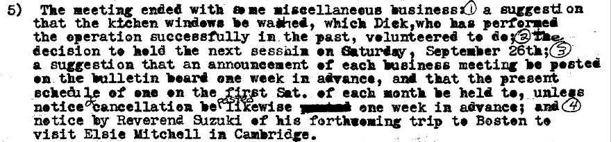 Machine generated alternative text:
5) The meeting with D •e •iseellaneeue business a suzgeg on 
that the kiehen be wa*ea, which Diek,who hag perfomed 
the operation sueceB8fuIiy in the past, v.luneered t' 
decision to held the next eesshin •n Septenber 
a suggestion that an announcement •f each meeting p•ete 
•n the one week in advane•, aM that the preeen 
of •n the first •f each month held t', unle B 
notice%anceilatien ene week in advance; 
notice by Reverend S_tzuki •f his forthuning trip t' Bosun t. 
visit Elsie Mitchell in Cambridge. 