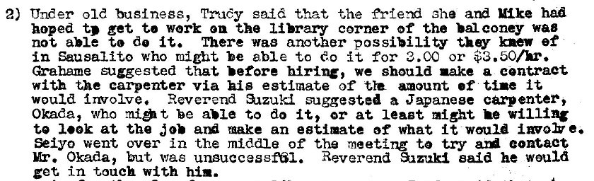 Machine generated alternative text:
2) Under old business, Trudy said •that the aha and Mike han 
hoped t.' get to work en the library corner of the bal coney wag 
not able to de it. There was another possibility knew ef 
in Sausalito who might be able to do it for 3. CO or $3.50/h. 
suggested that before hiring, we should nake a centraet 
with the carpenter via his estimate of amount of tine it 
would i rvolve. Reverend S.zzuki suggested a Japanese cpenter, 
Okada, who be aue to do it, or at least might he willing 
to look at the make an estimate of what It would invo> e. 
Seiyo went over in the middle of the meetirz to try contact 
Mr. Okada, but, was unsuccessN1. Reverend Sazukl said he would 
get in touch with him. 