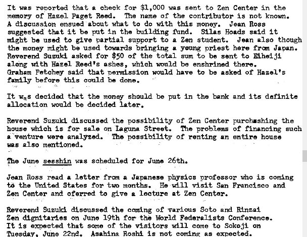 Machine generated alternative text:
It was retorted that cheek for $1,000 wag gent to Zen Center in the 
memory of Hazel Paget Re�i. name of the contzdbutor is not known. 
A discussion ensued about what to dc with this money. Jean Ross 
suggested that it be put In the bu�l&ng find. SilAs goads said i t 
might be used to give partial sunport to a Zen student. Jean also though 
the money r�ght be used towards bringing a yang priest here Japan. 
Suzuki asked for $50 of the total sum to be sent to Ahe�ji 
along 'd th Hazel Reed's ashes, which would be enshrined -theN. 
Graham Fetchey said that nomission would have to be asked of Hazel's 
before could be done. 
It was that the money should be put in the bank and its definite 
allocation would be decided later. 
Reverend Suzuki discussed the possibility of Zen Centor purch.sh�ng the 
house which is for sale on laguna Street. me of financing such 
a -vanture were analyzed. The possibility of renting an entire house 
also mentioned. 
me June gesshin was scheduled for June 26th. 
Jean Ross read a letter frm a Japanese physics professor who is corning 
t" tha United States for months. He v�sit San Francisco and 
Zen Center and oferred to give lecture at Zen Center. 
Reverend discussed the coming of Various Soto ard R�_nzai 
Zen dignitaries on June 19th for the %rld Federalists Conference. 
It is that some of the visitors will come to Sok03i on 
ected. 
June 22nd. Asahina Roshi is not coming as 