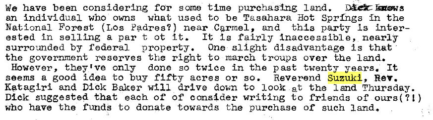 Machine generated alternative text:
We have been considering for some time purchasing land. 
an individual who owns what used to be Taeahara Hot Sprfrgs in the 
National Forest (Los Padres?) near Carmel, and this party is inter— 
ested in selling a par t ot It. 
It t g fairly inaccessible, nearly 
surrounded by federal property. One slight disadvantage is that 
the government reserves the right to march troups over the 1 md. 
However, they 1 ve only done so twice in the past twenty years. It 
seems a good idea to buy fifty acres or so. Reverend Suzuki, Rev. 
Katagiri and Dick Baker drive down to 100k et the land Thursday. 
Dick suggested that each of' of consider writing to friends of ours(t! ) 
who have the funds to donate towards the purchase of such land. 