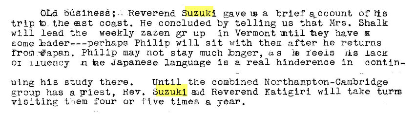 Machine generated alternative text:
OLd büglnegé;.. Reverend Suzuki gave a brief of h s 
trip the ast coast. He concluded by telling us that Mrs. Shalk 
will lead the weekly zazen gr up in Vermont tnti1 fiey have 
E.ome Philip will sit with them after he returns 
from -öapan. Philip may not stay much hnger, as reexs lack 
01 xuency -he apaneee language i g a real hinderence in contin— 
ulng his gtudy there. 
Until the combined Northampton-Cambridge 
group hag a pi est, Nev. Suzuki Reverend Kati girl will take turn 
visiting them four or five timeg a year. 