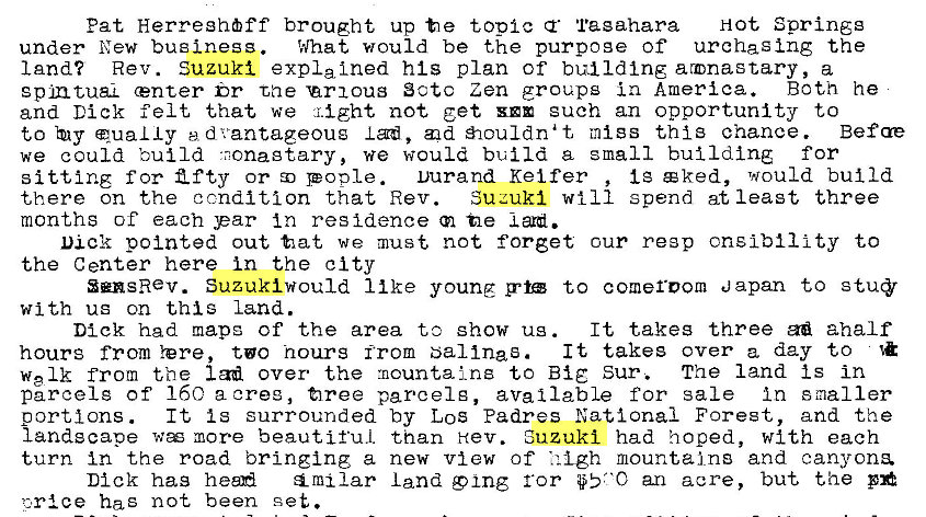 Machine generated alternative text:
Pat Herreghöff brought up t e topic Tagahara Hot Springg 
under New business. What would be the purpoge of urchaging the 
land? Rev. Suzuki expla Ined his plan of building armnastary, a 
gpmtuaL center br tae 'arxous Sctc Zen groups in America. Both he 
and Dick felt that we might not get euch an opportunity to 
to qua L Iy ed vantageoug I ad, æd åouldnat mtgs thi3 chance. Befae 
we could build •nonagtary, we would build a small building for 
Ig c ked, would build 
sitting f or Z f ty or pople. Durand Kei fer 
Suzuki will spend at least three 
there on the condition that Rev. 
months of each par In residence tle 
Dick pointed out tat we must not forget cur re3p cnslbility to 
the Center here in the city 
SensRev. Suzuki would 11 ke young g•tæ to comeroom Japan to 
with ug on this land. 
It takes three aha If 
Dick had mapg of the area to show ug . 
It takes over a day to 
hours from Yere, tøo hours from bal Ina s. 
welk from the lad over the mountains to Big Sur. The land Is in 
parcel g of 160 a oree, firee parcel g, available for sale In smaller 
It Is surrounded by LOS Padres National Forest, and the 
portions . 
landscape wæ more beautiful than Hev. Suzuki had hoped, with each 
turn in the road bringing a new view of • i -Lgh mountains and canyons. 
Dick has heen land 9 ing ror an acre, but the 
has not been set. 