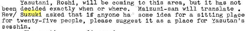 Machine generated alternative text:
yasutanl, Roshl, will be coming to thig area, but it hag not 
been decided exactly when or where. Maizuml—gan will translate 
Rev/ Suzuki asked that anyone ha some Idea for a sitting place 
for twenty—five people, please euggegt It as a place for Yagutan 
e esshin. 