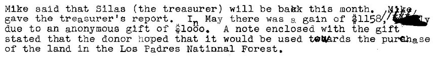 Machine generated alternative text:
Mike said that Silas (the treasurer) will be bak this month. 
In May there was gain of #1158/,• 
save the treasurer t g report. 
due to an anonymous gift of #1000. A note enclosed with the gift 
stated that the donor hoped that it would be used turds the purchase 
of the land in the Los Padres National Forest. 