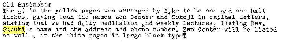 Machine generated alternative text:
Old Businessz 
The ad in the yellow pages w) g arranged by to be one and one half 
Inches, giving both the names zen center and SOkoj1 In capital letters, 
statin that we had daily meditation and weekly lectures, listing Rev. 
Suzuki g natne and the addregg and phone number. Zen Center will 'oe listed 
ag well 
in the hi te pages in large black type' 