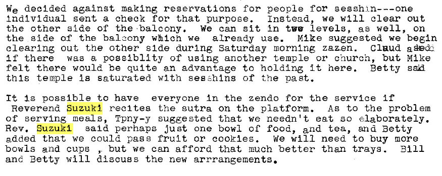 Machine generated alternative text:
We decided against making reservations for people for gesghj_n---one 
Individual sent a check for that purpose. 
Instead, we will clear out 
the other side of the •balcony. we can sit In tv' levels, as well, on 
the g ide of the balcony which we already use. Mike suggested we begin 
clearing out the other s Ide during Saturday morntng zaz-en. Claud 
if there was a pogeiblity of using another temple or church, but Mike 
felt there would be quite an advantage to holding it here. Betty san 
this temple Is saturated with geszhlns of the past. 
It Ig possible to have everyone In the z endo for the service if 
Reverend Suzuki reel teg the sutra on the platform. AB to the problem 
of serving meals, Tpny—y sugge sted that we needn't eat so elaborately. 
Rev. Suzuki said perhaps just one bowl of food, and tea, and Betty 
added that we could pass fruit or cookies. 
we will need to buy more 
bowls and cups , but we can afford that mach better than trays . 
Bill 
and Betty will discugs the new arrrangements. 