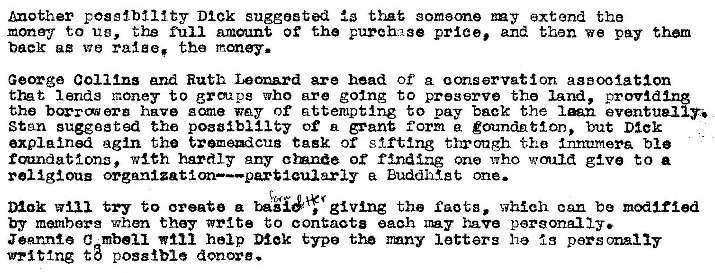 Machine generated alternative text:
Another posslbtllty Dick suggested that someone BE y extnd the 
money to ue, the full amount of the purch2se price, and then we pay them 
baelc ag we the 
George Collins and Ruth Lem.zrd are head of a conservation assooiatlon 
thet lands money to grpg who are going to preserve the land, provld 
the bQ•rcmorg have sane way of attempting to pay back the Inn eventual 
Stan suggested the possibility of n form g goundntlon, but Dier 
explained agin the tremeadcua task or sifting through Innumera ble 
mmdat;lonz, w1Ch hardly any cinnde of finding Ono •Who would give to a 
religious organizatim—partlcularly BuddNgt one. 
Dank try to oreate a giving the facts, which can be modified 
by members when they write t;o contacta each have personally. 
Jqnnte C mbe11 help Mek type the mny letters he is personally 
uniting t3 pos8tb1e donore. 