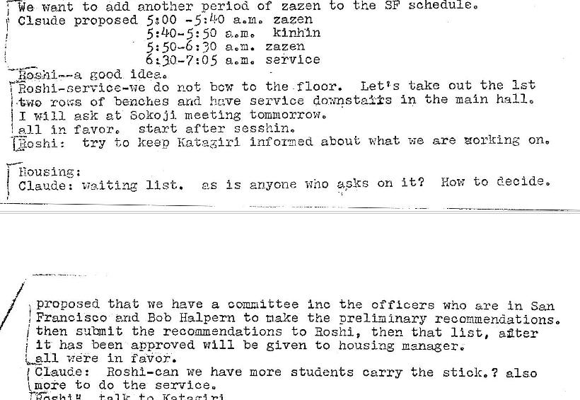 Machine generated alternative text:
We want to add another period of zazen
f Clsude proposed 5:00 —5: LYO a.m. zazen
50 kinhln
5: 50—6: 30 zazen
6230—7: 05 service
— •fighlm—a good idem
to
the SF
schedule.
do not bow to the -floor.
Letis take out the 1st
-cores of benches arid have service d0WQsta1is in the main hallo
WII 1 ask at Sokoji. meeting tommorrow.
start after sesshino
all in favor.
try to keep informed about what we are zorlting on.
shi :
Housing ;
as is anyone who apks on it'? How to decide 0
Claude: waiting 11 st.
proposed that we have a committee inc the officers who are in San
Francisco end Bob Hal pern to make the prelil�lnary recommendations o
then subnit the recommendations to Hoshi, then that list, aflter
i it has been approved will be given to housing manager.
vr�re in r alior.
Claude: Hoshi—can we have more students carry the stick. ? also
to do the sax—rice. 