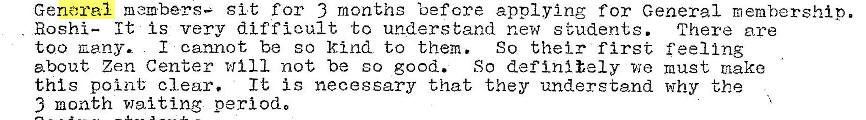 Machine generated alternative text:
General members— sit for 3 months 'oefcre applying for General membership.
Hoshi— It is very difficult to understand new s tudents. There are
too cany. I cannot be so kind to them. So their first feel Ing
about Zen Center will not be so good. So definitely we must make
this point clear.
It is necessary that they understand why the
3 month waiting periodo 