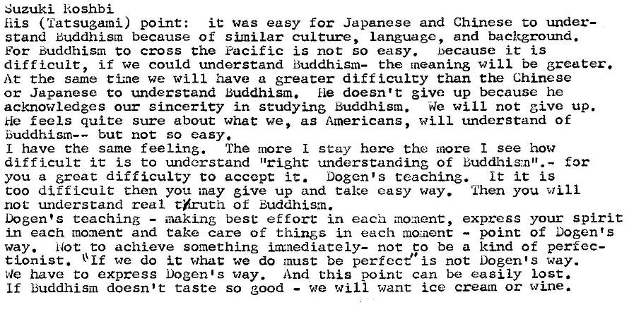Machine generated alternative text:
Suzuki koshbi 
His ( Tat sugami) point: 
it was easy for Japanese and Chinese to under— 
stand Buddhism because of similar culture, Language, and backgrotmd. 
For Buddhism co cross the Pacific is not so easy. because it is 
difficult, if we could understand Buddhism— the meaning will be greater. 
At the same tiz-ne we will have a greater diff icuLcy than the Chinese 
or Japanese to understand Buddhism. He doesn't give up because he 
acknowledges our sincerity in studying Buddhism. We will not give up. 
He feels quite sure about what we, as Americans, will understand of 
E5uddhism—— but not so easy. 
L have the same feeling. The more I stay here the more I see how 
difficult it is to understand "right understanding of Buddhig-,.nt'.— for 
you a great difficulty to accept i C. Dogen's teaching. 
It it is 
coo difficult then you may give up and Cake easy way. Then you will 
not understand real thruth of Buddhism. 
Dogen•s teaching — making best effort in each mo:aent, express your spirit 
in each moment and take care of thinös in each moment — point of Dogen' s 
way. Not to achieve something m•nediately- noc co be a kind of perfec- 
tionist. + If we do it whac we do must be perfect" is not Dogen•s way. 
have to express Dogen•s way. And this point can be easily lost. 
If buddhism doesn't taste so good — we will want ice cream or wine. 