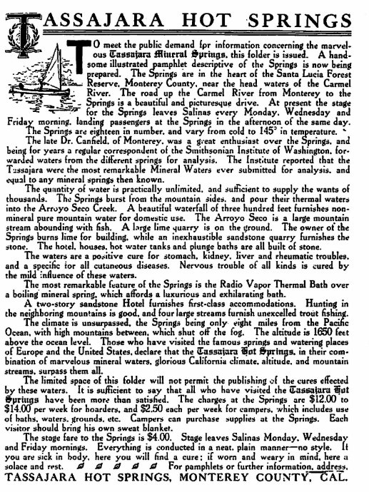 Machine generated alternative text:
ASSAJARA HOT SPRINGS 
O meet the public demand 'pr information cotu.ern;ng the marvel. 
ous Springs. this 'older is issued- A hand. 
some illustrated Tamphlet descriptive of the Springs is now being 
epared. ne are in the heart of the Santa Lucia Forest 
Keserve Montere County. near the head waters of the Carmel 
River. The road up the Carmel River from Monterey to the 
leaves Salinas every Monday. Wednesday and 
Frida morning. landing passengers at the Springs in the afternoon of the same day. 
he Sprin are eighteen in number. and vary from cold to in tem ature. 
The late Cr. Canfield. of Monterey. was a g..eat enthusiast over the rings. and 
a regular Of the Institute Of for. 
wa ed waters from the different s 'n s for analysis. The Inst;tute reported that the 
Tussaiara were the most remarkabtn Waters ever submitted for analysis. and 
to any mineral springs then known. 
quantity Of water is practically and to supply the wants Of 
Sprin burst from the mountain and pour 
into the Arroyo Seeo A beautiful waterfall of three hundred feet furnishes non- 
mineral eure mountain water for domestic use. The Arroyo Seco is a large mountain 
stream abounding with fish. A large t;me quarry is on the ground. The owner of the 
Springs burns lime for building. while an inexhaustible sandstone quarry furnishes the 
stone. The hotel, hou.e. hot water tank' and unge bath' are all built stone. 
Waters are a Stomac kidney. and rheumatic 
and a specific ior all cutaneous diseases. Nervous trouble Of all kinds is cured by 
the Of these Waters. 
The most remarkable feature OE the Springs is the Radio Vapor Thermal Batb Over 
a boiling' mineral spring. which affords a luxurious and exhilarating bath. 
A two-story sandstone Hotel furnishes first-class accommodations. Hunting in 
the *boring mountains is good. and four e streams furnish unexcelled fish. 
ocean. 
above the ocean level. Those who have visited the famous springs and watering places 
s. in Com. 
. and mountain 
Surpass them 
The limited space of this folder not permit the publishing the cures erected 
these Waters. It is to Sa that all Visited the 
S have been more than safi'sZd. The charges at the Springs are $ 1211) to 
sff*per week for boarders. and each per week for campers. which includes use 
01 baths. Waters. can purchase at the Each 
should bring his own sweat blanket. 
The stage fare to the springs is $400. 
leaves Salinas Monday. Wednesda 
a Friday Everything is d 
in a neat. plain manner—no 
you are sick in body, here you will find a cure: if worn and weary in min . here a 
and For pamphlets or further information. ad dress. 
TASSAJARA HOT SPRINGS, MONTEREY 