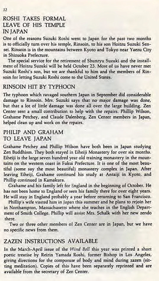 Machine generated alternative text:
12 
ROSHI TAKES FORMAL 
LEAVE OF HIS TEMPLE 
IN JAPAN 
One Of the reasons Suzuki Roshi went to Japan for the past two months 
is to officially turn over his temple, Rinsoin. to his son Hoitzu Suzuki Sen- 
sei. Rinsoin is in the mountains between Kyoto and Tokyo near Yaezu City 
in Shizuoka Prefecture. 
The special service for the retirement of Shunryu Suzuki and the install- 
ment of Hoitzu Suzuki will be held October 23. Most of us have never met 
Suzuki Roshi's son, but we are thankful to him and the members Of Rin- 
soin for letting Suzuki Roshi come to the United States. 
RINSOIN HIT BY TYPHOON 
The typhoon which ravaged southern Japan in September did considerable 
damage to Rinsoin. Mrs. Suzuki says that no major damage was done, 
but that a lot of little damage was done all over the large building. Zen 
Center sent a small contribution to help with the repairs. Phillip Wilson. 
Grahame Petchey, and Claude Dalenberg, Zen Center members in Japan, 
helped clean up and work on the repairs. 
PHILIP AND GRAHAM 
TO LEAVE JAPAN 
Grahame Petchey and Phillip Wilson have both been in Japan studying 
Zen Buddhism. They both stayed in Eiheiji Monastery for over six months. 
Eiheiji is the large seven hundred year old training monastery in the moun- 
rains on the western Coast in Fukui Prefecture. It is one Of the most beau• 
tiful (some say the most beautiful) monastery complex in Japan. After 
leaving Eiheiji, Grahame continued his study at Antaiji in Kyoto, and 
Phillip continued in Kamakura. 
Grahame and his family left for England in the beginning of October. He 
has not been home to England or seen his family there for over eight years. 
He will stay in England probably a year before returning to San Francisco. 
Phillip's wife visited htm in Japan this summer and he plans to rejoin her 
in Northampton, Massachusetts where she teaches in the English Depart- 
ment of Smith College. Phillip will assist Mrs. Schalk with her new zendo 
there. 
Two or three Other members Of Zen Center are in Japan, but we have 
no specific news from them. 
ZAZEN INSTRUCTIONS AVAILABLE 
In the March-April issue of the Wind Bell this year was printed a short 
poetic treatise by Reirin Yamada Roshi, former Bishop in LOS Angeles, 
giving directions for the composure of body and mind during zazen (sit- 
ting meditation). Copies of this have been separately reprinted and are 
available from the secretary of Zen Center. 