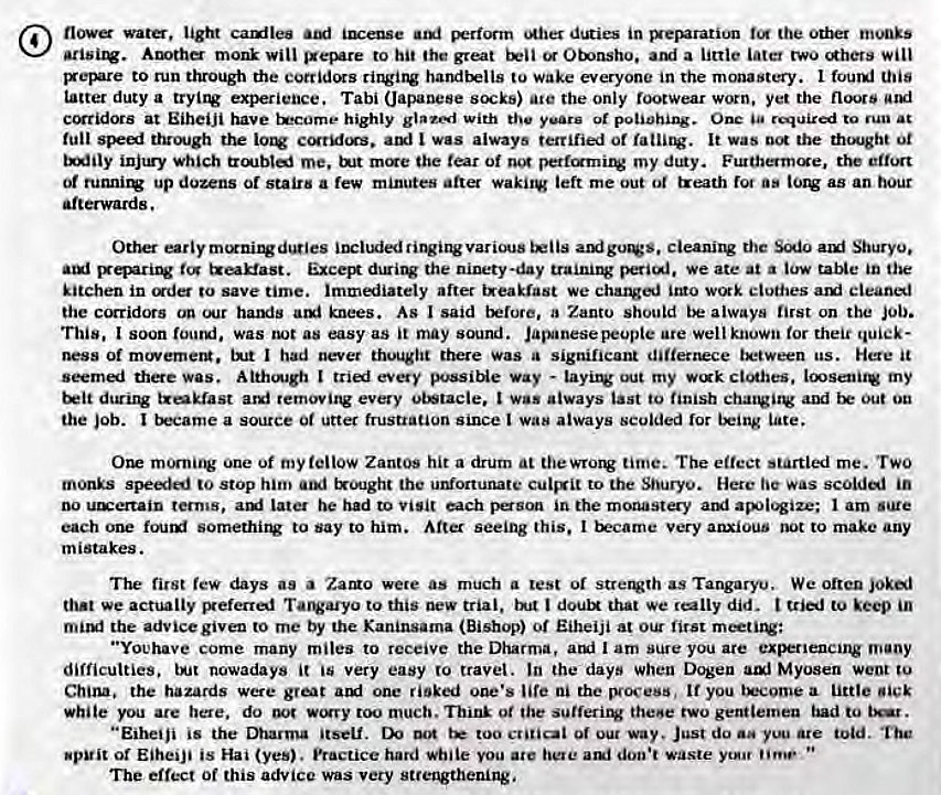 Machine generated alternative text:
ligttt cauiles iense '*her dLRies in the Otbet 
Auth monk will to hit the great Otnsho. a little Later two will 
to run through the corridcrs to wake everyone in the monastery. I touml this 
tatter duty a experience. Tabi (Japanese ate the only footwear worn. yet the 
at EiheiJi have Exx:ome• highly glazi with the yeare ot potiohing. Onc required to run at 
spet truu•gh the atxl I was always terrified or It was the thqht oi 
injtry which me. init rncre the tear of my dtny. Furthermcxe, the 
Of runnirv up douns or stairs a few minutes alter waki1V left me out ot treath rot as as an hour 
afterwards. 
cieanirw the auf Shuryo. 
Exce the ninety-day training we ate at a tow table in the 
kitchen in d to save time. immiiately after ixeakrast we ito wtxk clothes cleanl 
the corridors on our hands ami knees. As I said before, a Zanto should always first on the Job. 
This. I soon fourui, was not as easy as it may sound. Javnesepeupie are well known tor their quick- 
ness of mewemetg. I had never thought there Was a significant tx*ween us. Here it 
the was. Att:hcnagh I every possiNe way - layirv out my ct'*hes. loosentv my 
t*tt trekiast arg* removing every obstacle. I was always tast to finish chatvitv and Out Ou 
the Job. I a Source 0t utter frustration since I was always scolded tor late. 
morniiV One ot my ieiiow ZantOs hit a drum at thewrorv time. The effect startled me. TWO 
mems speail to stop him txought the uMortunate to the Shuryo. Here tie was scolded in 
no terms, Later he had to visit each pson in the monastery 1 am sure 
each somethirv to say to him. After seeing this. I Very anxious not to make any 
m istakes. 
The first few days as a were as much a test 01 strAth as Tangaryu. We often joki 
that we actually Befertaf Tarvaryu to this new trial. i doulx that we did. to keep in 
the advice given to me by the Kaninsama (Bishop) Of Eiheiji at our first 
"Youhave come many miles to receive the Dharma, atui I am sure you are experiencing 
difficulties. IA-it nowadays it very easy to travel. In the days when Dogeu Myosen went 
China. the hazards were great one risked one's life ni the process, If you little 
white you are here. do wwry too much, Think 0t the sufferirv thene two gentlemen bad tu bear. 
"Eiheiji is the Dharma itself. too or our way, Just do are told. 
spit or EiheiJi is Hai (yes). Practice hard while you ate here ani doo•t waste 
The effect Of this advice was very strengthening, 