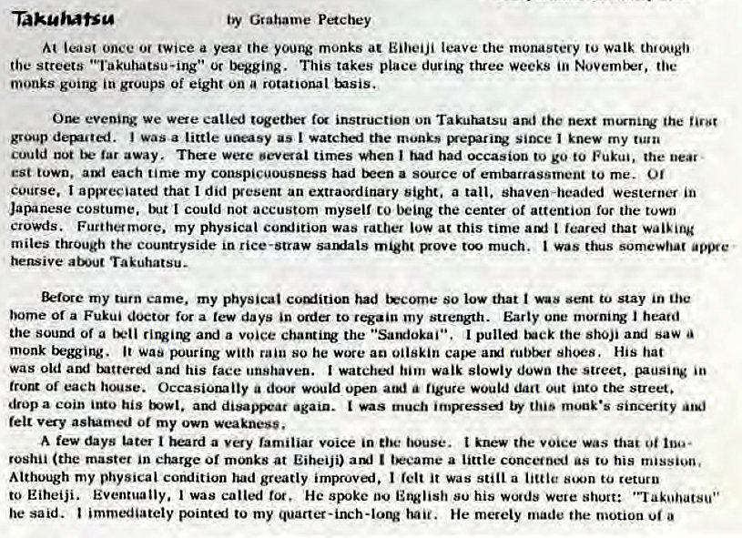 Machine generated alternative text:
Taku'utsg 
by Grahame Pe*cbey 
least once or twice a yea' (he young monks at Eilveiji leave the monastery to walk th•ougi' 
the streets "Takuhatsu-ing•• Or begging. This takes place three Weeks toe 
monks going in groups Oi eight on a rotational tsis. 
Orr we catted t'*ether instruction on Takurutsu the next the 
group (ignited. i was a little uneasy as I watched the munks since I knew my turn 
cuutd not tE• tar away. Tbae were oeverai times when had had occasion to go to Fukui, the near • 
est town, aul each time my conspicuousness had a source of embarrassment to me. Of 
course. I appreciated that I did IVesent an extraordinary sight. a tall. shaven-headed westerner in 
Japanese costume. I could not accustom myself to being the cent of attention ror the town 
crowds. Furtherrnore. my physical comfition was rather low at this time t feared that wai'ing 
miles through the courgryside in rice-straw sauiats might Bove much. was thus somewhat 
heswive about Takuhatsu- 
my turn came. my physical coulition had tEcoroe so low that sent to stay in the 
borne or a Fukui doctor for a few days 'n to regain my Early one I heard 
the sound of a a voice chantiiV the • 'Sargiokaii•. pulli tock the shoji ai saw 
monk begging. Was pouring with rain so he wore ao oilskin shoes, His hat 
was old aryl and his face unshaven. I watched him walk slowly down the street. pausitg 
trucu or each house. Occasionally a doeg upen at*' a figure would dart into the street. 
drop a coin his again. much "'HAiu•s Sincerity 
felt very ashamed or my own weakness. 
A few days tater i a familiar voice in louse. t knew the voice Was that oi 
roshii (the master in charge or at Eiheiji) am' I a little his 
Although my physical corulition had greatly impruvai. I felt it was still a little to return 
to Eiheiji. Eventually. I was called tot, He SEke 00 English su his wo•ds were short: 
he said. immediately pointi to my hail. He merely made the motion a 