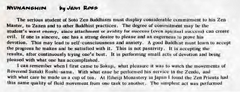 Machine generated alternative text:
The serious Student Soto Zen must display considerable ecmmitn•eni his Zen 
Master. to Zazen to &KMhist mactiees. Tue degvee of commitment may the 
Can Create 
evil. 'me '8 sits:ere. ooe has a desire to picose am' an eagerness to gxove 
devotion. Thin may lead to self-consciousneHS aruj anxiety. A must learn to accept 
the pc.*ress he makes and satisfied with it. This is passivity. it is 
results. after c'nuinuously trying one's It is B:rforming small ut devotion atxl 
pleasei with ooe• tus accomplish'*j. 
can rememi••• *hen first came to Sokoji. what pleasure it wa to movements Ot 
Reverend Suzuki Roshi-sama. With what ease he pelioenjed his scuvice 'n Zeodo, 
With what care made us a or tea. At Japan i the Zen P' iests 
same quality fluid movement from one tusk to The s•mplest act 