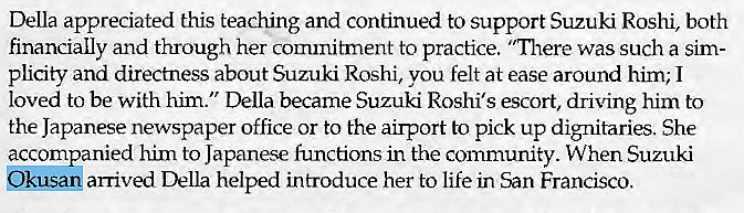 Machine generated alternative text:
Della appreciated this teaching and continued to support Suzuki Roshi, both 
financially and through her commitment to practice. "There was such a sim- 
plicity and directness about Suzuki Roshi, vou felt at ease around him; I 
loved to be with him." Della became Suzuki Roshi's escort, driving him to 
the Japanese newspaper office or to the airport to pick up dignitaries. She 
accompanied him to Japanese functions in the community. When Suzuki 
arrived Della helped introduce her to life in San Francisco. 